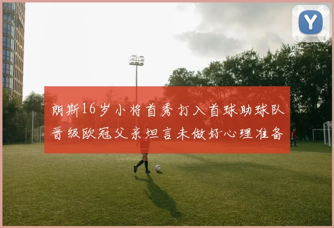 朗斯16岁小将首秀打入首球助球队晋级欧冠父亲坦言未做好心理准备