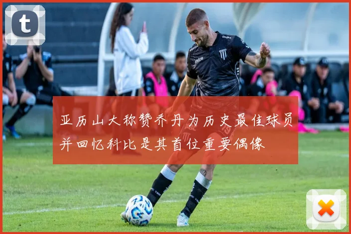亚历山大称赞乔丹为历史最佳球员并回忆科比是其首位重要偶像