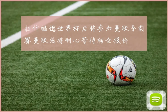 拉什福德世界杯后将参加曼联季前赛曼联或将耐心等待转会报价