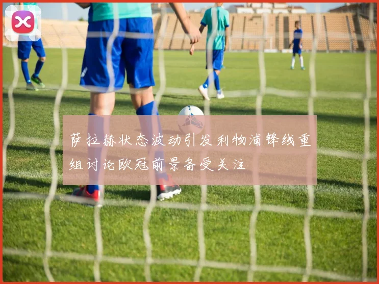 萨拉赫状态波动引发利物浦锋线重组讨论欧冠前景备受关注