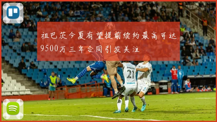 祖巴茨今夏有望提前续约最高可达9500万三年合同引发关注