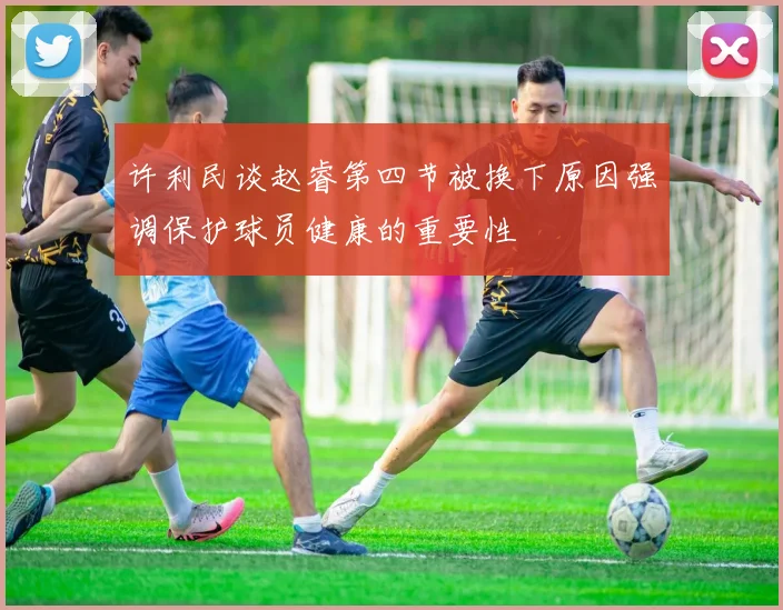 许利民谈赵睿第四节被换下原因强调保护球员健康的重要性