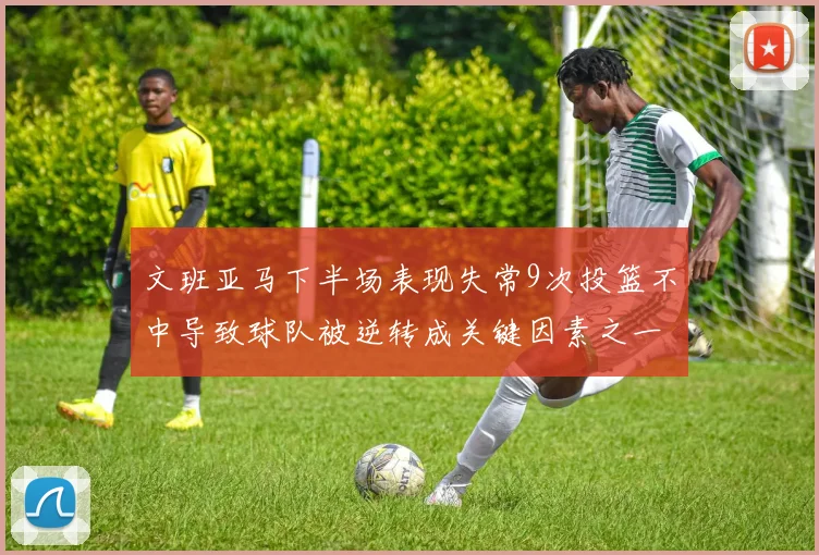 文班亚马下半场表现失常9次投篮不中导致球队被逆转成关键因素之一