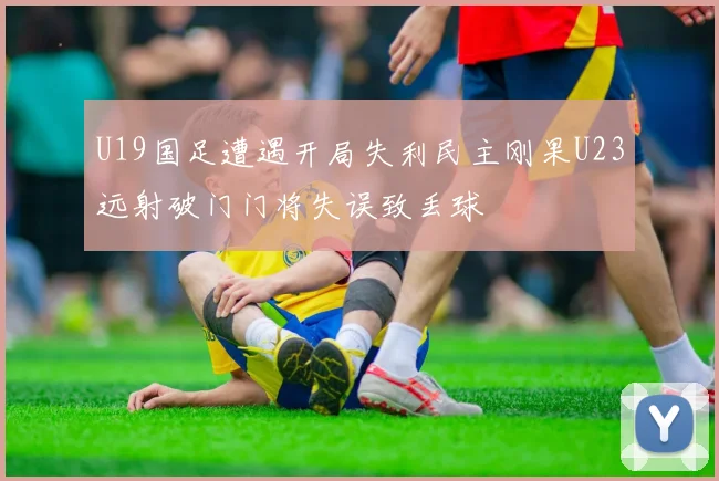 U19国足遭遇开局失利民主刚果U23远射破门门将失误致丢球