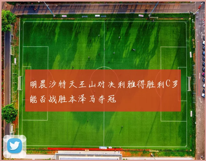 明晨沙特天王山对决利雅得胜利C罗能否战胜本泽马夺冠