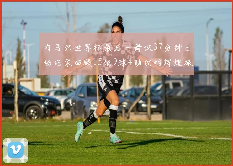 内马尔世界杯最后一舞仅37分钟出场记录回顾15场9球4助攻的辉煌旅程