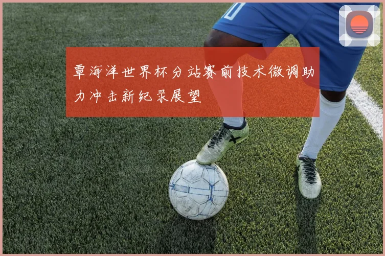 覃海洋世界杯分站赛前技术微调助力冲击新纪录展望