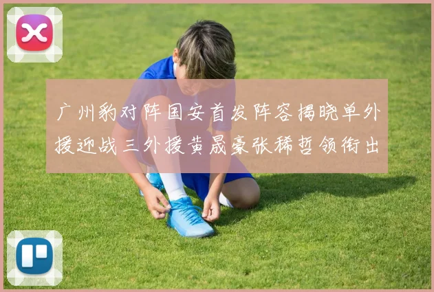 广州豹对阵国安首发阵容揭晓单外援迎战三外援黄晟豪张稀哲领衔出战