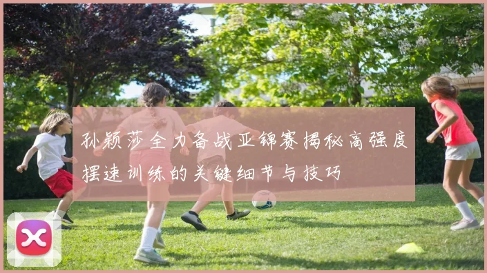 孙颖莎全力备战亚锦赛揭秘高强度摆速训练的关键细节与技巧