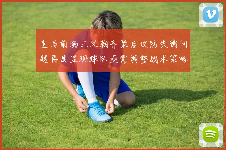 皇马前场三叉戟齐聚后攻防失衡问题再度显现球队亟需调整战术策略