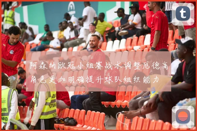阿森纳欧冠小组赛战术调整厄德高角色更加明确提升球队组织能力