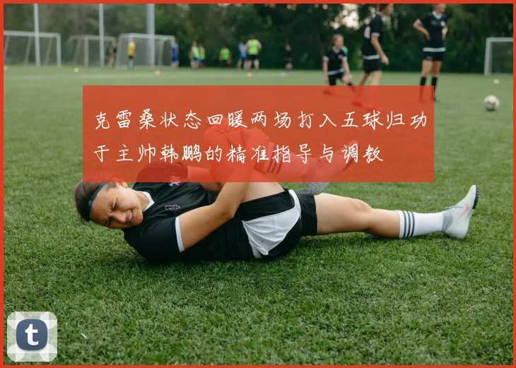 克雷桑状态回暖两场打入五球归功于主帅韩鹏的精准指导与调教