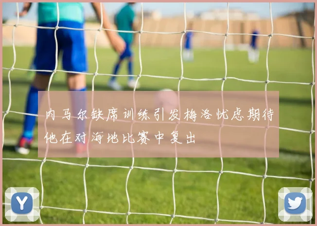内马尔缺席训练引发梅洛忧虑期待他在对海地比赛中复出