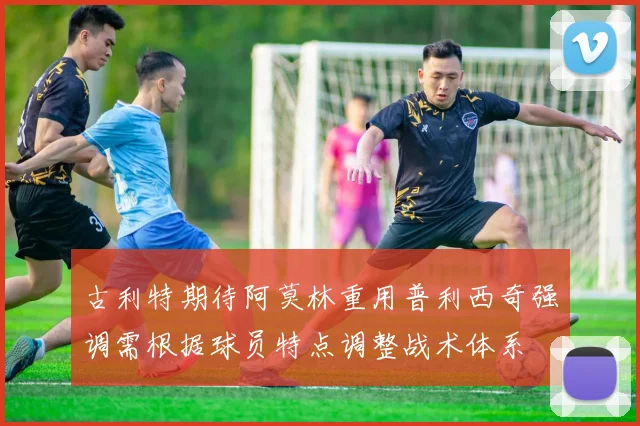 古利特期待阿莫林重用普利西奇强调需根据球员特点调整战术体系