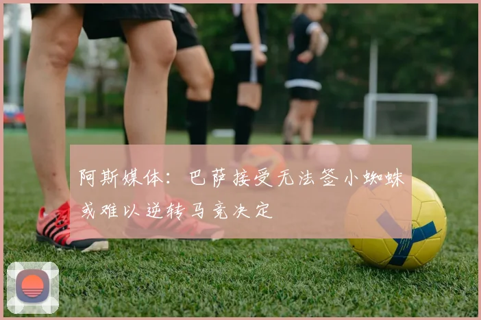 阿斯媒体：巴萨接受无法签小蜘蛛或难以逆转马竞决定