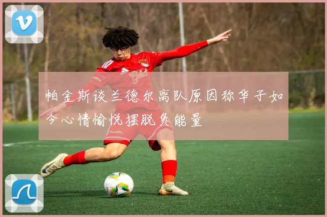 帕金斯谈兰德尔离队原因称华子如今心情愉悦摆脱负能量