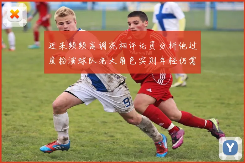 近来频频高调亮相评论员分析他过度扮演球队老大角色实则年轻仍需成长