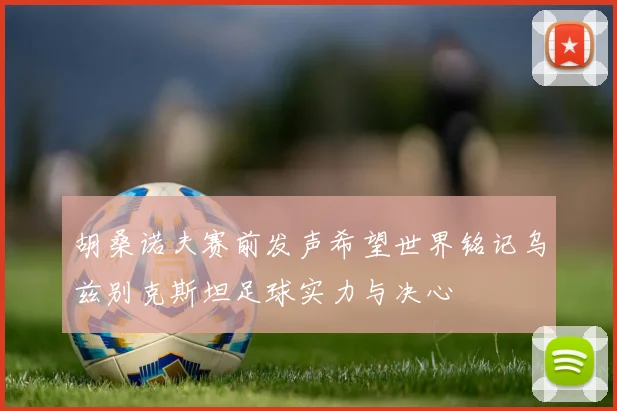 胡桑诺夫赛前发声希望世界铭记乌兹别克斯坦足球实力与决心