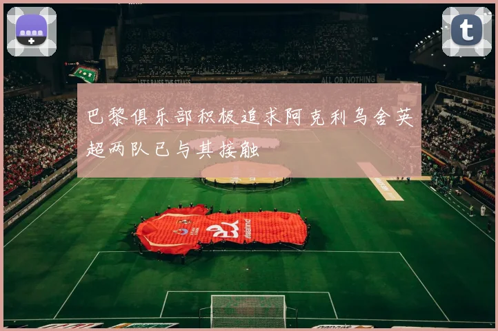 巴黎俱乐部积极追求阿克利乌舍英超两队已与其接触