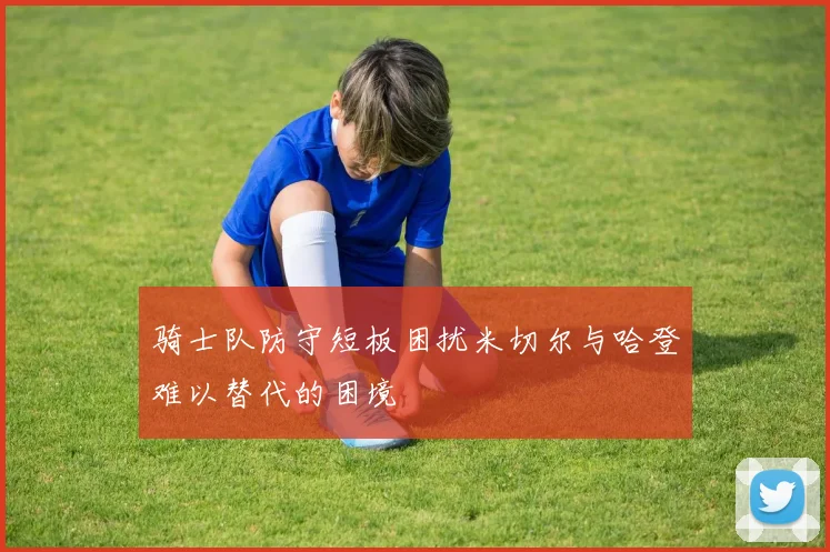 骑士队防守短板困扰米切尔与哈登难以替代的困境
