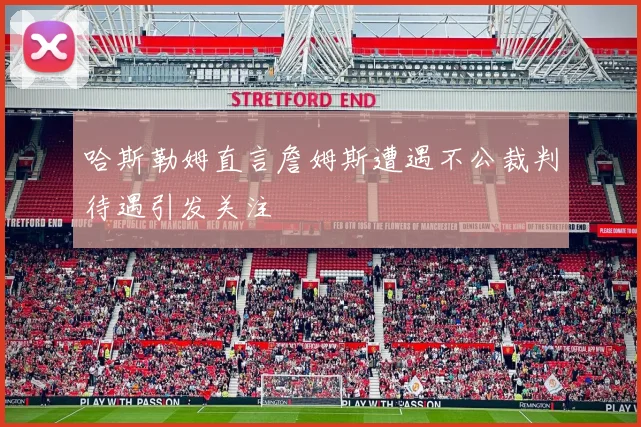 哈斯勒姆直言詹姆斯遭遇不公裁判待遇引发关注