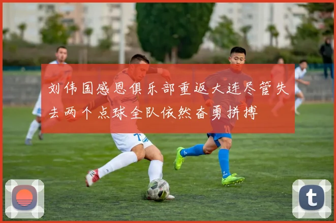 刘伟国感恩俱乐部重返大连尽管失去两个点球全队依然奋勇拼搏