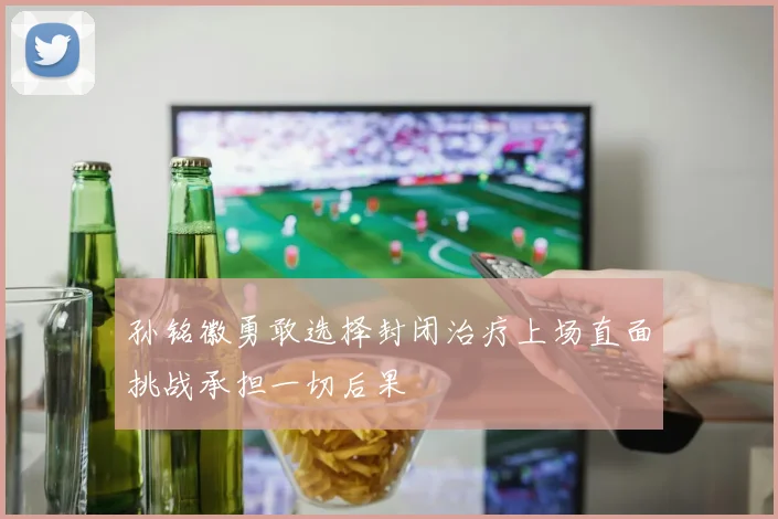 孙铭徽勇敢选择封闭治疗上场直面挑战承担一切后果